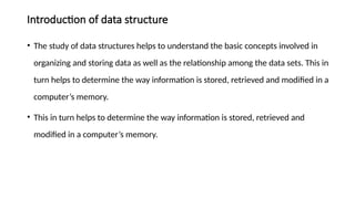 Introduction of data structure
• The study of data structures helps to understand the basic concepts involved in
organizing and storing data as well as the relationship among the data sets. This in
turn helps to determine the way information is stored, retrieved and modified in a
computer’s memory.
• This in turn helps to determine the way information is stored, retrieved and
modified in a computer’s memory.
 