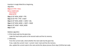 Insertion in singly linked list at beginning
Algorithm
Step 1: IF PTR = NULL
Write OVERFLOW
Go to Step 7
[END OF IF]
Step 2: SET NEW_NODE = PTR
Step 3: SET PTR = PTR → NEXT
Step 4: SET NEW_NODE → DATA = VAL
Step 5: SET NEW_NODE → NEXT = HEAD
Step 6: SET HEAD = NEW_NODE
Step 7: EXIT
Deletion algorithm
1. If the head node has the given key,
make the head node points to the second node and free its memory.
2. Otherwise,
From the current node, check whether the next node has the given key
if yes, make the current->next = current->next->next and free the memory.
else, update the current node to the next and do the above process (from step 2) till the last node.
 