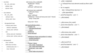 • class Node:
• def __init__(self, data):
• self.data = data
• self.next = None
•
• class LinkedList:
• def __init__(self):
• self.head = None
• self.last_node = None
•
• def append(self, data):
• if self.last_node is None:
• self.head = Node(data)
• self.last_node = self.head
• else:
• self.last_node.next = Node(data)
• self.last_node = self.last_node.next
• def display(self):
• temp = self.head
• while temp is not None:
• print(temp.data, end = ' ')
• temp = temp.next
•
• a_llist = LinkedList()
• n = int(input('How many elements would you like to add?
'))
• for i in range(n):
• data = int(input('Enter data item: '))
• a_llist.append(data)
• print('The linked list: ', end = '')
• a_llist.display()
• a_llist.remove_first_node()
• print('nThe linked list: ', end = '')
• a_llist.display()
• a_llist.remove_last_node()
• print('nThe linked list: ', end = '')
• a_llist.display()
• a_llist.insert(79,2)
• print('The linked list: ', end = '')
• a_llist.display()
def remove_first_node(self):
if(self.head == None):
return
self.head = self.head.next
def remove_last_node(self):
if self.head is None:
return
temp = self.head
while(temp != None and temp.next.next != None):
temp = temp.next
temp.next = None
def insert(self,data,index):
if (index==0):
self.append(self,data)
return
position=0
temp=self.head
while(temp!=None and position+1!=index):
position=position+1
temp=temp.next
if temp != None:
new_node = Node(data)
new_node.next=temp.next
temp.next = new_node
else:
print("Index not present")
 