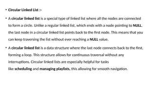 • Circular Linked List :-
• A circular linked list is a special type of linked list where all the nodes are connected
to form a circle. Unlike a regular linked list, which ends with a node pointing to NULL,
the last node in a circular linked list points back to the first node. This means that you
can keep traversing the list without ever reaching a NULL value.
• A circular linked list is a data structure where the last node connects back to the first,
forming a loop. This structure allows for continuous traversal without any
interruptions. Circular linked lists are especially helpful for tasks
like scheduling and managing playlists, this allowing for smooth navigation.
 
