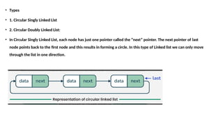 • Types
• 1. Circular Singly Linked List
• 2. Circular Doubly Linked List:
• In Circular Singly Linked List, each node has just one pointer called the “next” pointer. The next pointer of last
node points back to the first node and this results in forming a circle. In this type of Linked list we can only move
through the list in one direction.
 