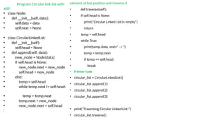 Program Circular link list with
add
• class Node:
• def __init__(self, data):
• self.data = data
• self.next = None
• class CircularLinkedList:
• def __init__(self):
• self.head = None
• def append(self, data):
• new_node = Node(data)
• if self.head is None:
• new_node.next = new_node
• self.head = new_node
• else:
• temp = self.head
• while temp.next != self.head:
• temp = temp.next
• temp.next = new_node
• new_node.next = self.head
•
•
element at last position and traverse it
• def traverse(self):
• if self.head is None:
• print("Circular Linked List is empty")
• return
• temp = self.head
• while True:
• print(temp.data, end=" -> ")
• temp = temp.next
• if temp == self.head:
• break
• # Driver Code
• circular_list = CircularLinkedList()
• circular_list.append(1)
• circular_list.append(2)
• circular_list.append(3)
• print("Traversing Circular Linked List:")
• circular_list.traverse()
 
