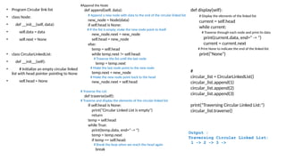 • Program Circular link list
• class Node:
• def __init__(self, data):
• self.data = data
• self.next = None
• class CircularLinkedList:
• def __init__(self):
• # Initialize an empty circular linked
list with head pointer pointing to None
• self.head = None
#Append the Node
def append(self, data):
# Append a new node with data to the end of the circular linked list
new_node = Node(data)
if self.head is None:
# If the list is empty, make the new node point to itself
new_node.next = new_node
self.head = new_node
else:
temp = self.head
while temp.next != self.head:
# Traverse the list until the last node
temp = temp.next
# Make the last node point to the new node
temp.next = new_node
# Make the new node point back to the head
new_node.next = self.head
# Traverse the List
def traverse(self):
# Traverse and display the elements of the circular linked list
if self.head is None:
print("Circular Linked List is empty")
return
temp = self.head
while True:
print(temp.data, end=" -> ")
temp = temp.next
if temp == self.head:
# Break the loop when we reach the head again
break
def display(self):
# Display the elements of the linked list
current = self.head
while current:
# Traverse through each node and print its data
print(current.data, end=" -> ")
current = current.next
# Print None to indicate the end of the linked list
print("None")
#
circular_list = CircularLinkedList()
circular_list.append(1)
circular_list.append(2)
circular_list.append(3)
print("Traversing Circular Linked List:")
circular_list.traverse()
Output :
Traversing Circular Linked List:
1 -> 2 -> 3 ->
 
