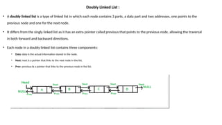Doubly Linked List :
• A doubly linked list is a type of linked list in which each node contains 3 parts, a data part and two addresses, one points to the
previous node and one for the next node.
• It differs from the singly linked list as it has an extra pointer called previous that points to the previous node, allowing the traversal
in both forward and backward directions.
• Each node in a doubly linked list contains three components:
• Data: data is the actual information stored in the node.
• Next: next is a pointer that links to the next node in the list.
• Prev: previous is a pointer that links to the previous node in the list.
 