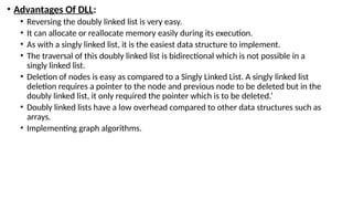 • Advantages Of DLL:
• Reversing the doubly linked list is very easy.
• It can allocate or reallocate memory easily during its execution.
• As with a singly linked list, it is the easiest data structure to implement.
• The traversal of this doubly linked list is bidirectional which is not possible in a
singly linked list.
• Deletion of nodes is easy as compared to a Singly Linked List. A singly linked list
deletion requires a pointer to the node and previous node to be deleted but in the
doubly linked list, it only required the pointer which is to be deleted.’
• Doubly linked lists have a low overhead compared to other data structures such as
arrays.
• Implementing graph algorithms.
 