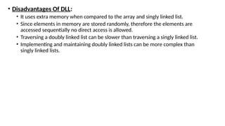 • Disadvantages Of DLL:
• It uses extra memory when compared to the array and singly linked list.
• Since elements in memory are stored randomly, therefore the elements are
accessed sequentially no direct access is allowed.
• Traversing a doubly linked list can be slower than traversing a singly linked list.
• Implementing and maintaining doubly linked lists can be more complex than
singly linked lists.
 