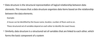 • Data structure is the structural representation of logical relationship between data
elements. This means that a data structure organizes data items based on the relationship
between the data elements.
Example:
A house can be identified by the house name, location, number of floors and so on.
These structured set of variables depend on each other to identify the exact house.
• Similarly, data structure is a structured set of variables that are linked to each other, which
forms the basic component of a system
 