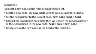 Algorithm :-
To insert a new node at the front of doubly linked list,
• Create a new node, say new_node with its previous pointer as NULL.
• Set the next pointer to the current head, new_node->next = head.
• Check if the linked list is not empty then we update the previous pointer
of the current head to the new node, head->prev = new_node.
• Finally, return the new node as the head of the linked list.
 