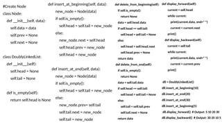 #Create Node
class Node:
def __init__(self, data):
self.data = data
self.prev = None
self.next = None
class DoublyLinkedList:
def __init__(self):
self.head = None
self.tail = None
def is_empty(self):
return self.head is None
def insert_at_beginning(self, data):
new_node = Node(data)
if self.is_empty():
self.head = self.tail = new_node
else:
new_node.next = self.head
self.head.prev = new_node
self.head = new_node
def insert_at_end(self, data):
new_node = Node(data)
if self.is_empty():
self.head = self.tail = new_node
else:
new_node.prev= self.tail
self.tail.next = new_node
self.tail = new_node
def delete_from_beginning(self):
if self.is_empty():
return None
data = self.head.data
if self.head == self.tail:
self.head = self.tail = None
else:
self.head = self.head.next
self.head.prev = None
return data
def delete_from_end(self):
if self.is_empty():
return None
data = self.tail.data
if self.head == self.tail:
self.head = self.tail = None
else:
self.tail = self.tail.prev
self.tail.next = None
return data
def display_forward(self):
current = self.head
while current:
print(current.data, end=" ")
current = current.next
print()
def display_backward(self):
current = self.tail
while current:
print(current.data, end=" ")
current = current.prev
print()
dll = DoublyLinkedList()
dll.insert_at_beginning(10)
dll.insert_at_end(20)
dll.insert_at_end(30)
dll.insert_at_beginning(5)
dll.display_forward() # Output: 5 10 20 30
dll.display_backward() # Output: 30 20 10 5
 