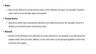 • Data:
• Data can be defined as an elementary value or the collection of values, for example, student's
name and its id are the data about the student.
• Group Items:
• Data items which have subordinate data items are called Group item, for example, name of a
student can have first name and the last name.
• Record:
• Record can be defined as the collection of various data items, for example, if we talk about the
student entity, then its name, address, course and marks can be grouped together to form the
record for the student.
 