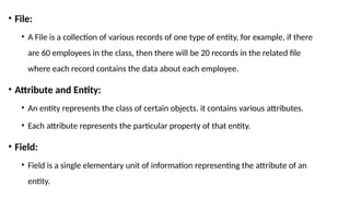 • File:
• A File is a collection of various records of one type of entity, for example, if there
are 60 employees in the class, then there will be 20 records in the related file
where each record contains the data about each employee.
• Attribute and Entity:
• An entity represents the class of certain objects. it contains various attributes.
• Each attribute represents the particular property of that entity.
• Field:
• Field is a single elementary unit of information representing the attribute of an
entity.
 