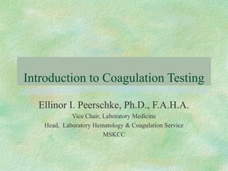Introduction to Coagulation Testing 
Ellinor I. Peerschke, Ph.D., F.A.H.A. 
Vice Chair, Laboratory Medicine 
Head, Laboratory Hematology & Coagulation Service 
MSKCC 
 