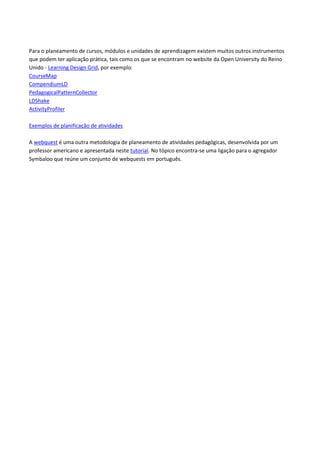 Para o planeamento de cursos, módulos e unidades de aprendizagem existem muitos outros instrumentos
que podem ter aplicação prática, tais como os que se encontram no website da Open University do Reino
Unido - Learning Design Grid, por exemplo:
CourseMap
CompendiumLD
PedagogicalPatternCollector
LDShake
ActivityProfiler
Exemplos de planificação de atividades
A webquest é uma outra metodologia de planeamento de atividades pedagógicas, desenvolvida por um
professor americano e apresentada neste tutorial. No tópico encontra-se uma ligação para o agregador
Symbaloo que reúne um conjunto de webquests em português.
 