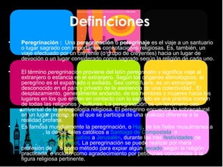 Definiciones  Peregrinación :  Una  peregrinación  o  peregrinaje  es el viaje a un santuario o lugar sagrado con importantes connotaciones religiosas. Es, también, un viaje efectuado por un creyente (o grupo de creyentes) hacia un lugar de devoción o un lugar considerado como sagrado según la religión de cada uno. El término  peregrinación  proviene del latín  peregrinatio  y significa viaje al extranjero o estancia en el extranjero. Según los orígenes etimológicos, el peregrino es el expatriado o exiliado. Sea como fuere, es un extranjero desconocido en el país y privado de la asistencia de una colectividad.. El desplazamiento, generalmente andando, de los hombres y mujeres hacia los lugares en los que entran en contacto con lo sagrado es una práctica común de todas las religiones y culturas. La peregrinación es un fenómeno casi universal de la antropología religiosa. El peregrino encuentra lo sobrenatural en un lugar preciso, en el que se participa de una realidad diferente a la realidad profana. Es famosa mundialmente la peregrinación, o  Hajj , de los fieles musulmanes a  La Meca , la de los fieles católicos a  Santiago de Compostela , o  la de los observantes judíos  a  Jerusalén , durante las tres  festividades  de  Pésaj ,  Shavuot  y  Sucot . La peregrinación se puede realizar por mera profesión de  fe  o como método para expiar algún  pecado  según la religión practicada, e incluso como agradecimiento por peticiones concedidas a la figura religiosa pertinente. 