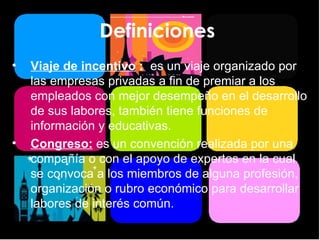 Definiciones  Viaje de incentivo  :  es un viaje organizado por las empresas privadas a fin de premiar a los empleados con mejor desempeño en el desarrollo de sus labores, también tiene funciones de información y educativas. Congreso:  es un convención realizada por una compañía o con el apoyo de expertos en la cual se convoca a los miembros de alguna profesión, organización o rubro económico para desarrollar labores de interés común. 
