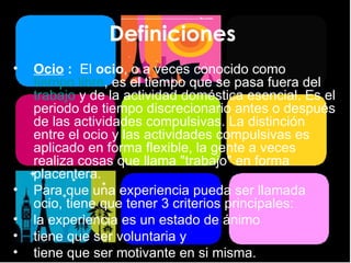 Definiciones  Ocio  :  El  ocio , o a veces conocido como  tiempo libre , es el tiempo que se pasa fuera del  trabajo  y de la actividad doméstica esencial. Es el periodo de tiempo discrecionario antes o después de las actividades compulsivas. La distinción entre el ocio y las actividades compulsivas es aplicado en forma flexible, la gente a veces realiza cosas que llama "trabajo" en forma placentera. Para que una experiencia pueda ser llamada ocio, tiene que tener 3 criterios principales: la experiencia es un estado de ánimo  tiene que ser voluntaria y  tiene que ser motivante en si misma. 
