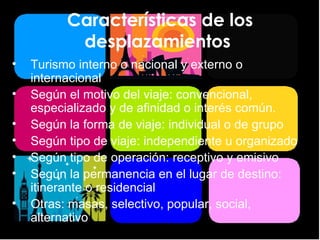 Características de los desplazamientos  Turismo interno o nacional y externo o internacional Según el motivo del viaje: convencional, especializado y de afinidad o interés común. Según la forma de viaje: individual o de grupo Según tipo de viaje: independiente u organizado Según tipo de operación: receptivo y emisivo Según la permanencia en el lugar de destino: itinerante o residencial Otras: masas, selectivo, popular, social, alternativo 