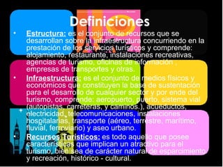 Definiciones  Estructura:   es el conjunto de recursos que se desarrollan sobre la infraestructura concurriendo en la prestación de los servicios turísticos y comprende: alojamiento, restaurante, instalaciones recreativas, agencias de turismo, oficinas de información , empresas de transportes y otras. Infraestructura:   es el conjunto de medios físicos y económicos que constituyen la base de sustentación para el desarrollo de cualquier sector y por ende del turismo, comprende: aeropuerto, puerto, sistema vial (autopistas, carreteras, y caminos.), acueductos, electricidad, telecomunicaciones, instalaciones hospitalarias, transporte (aéreo, terrestre, marítimo, fluvial, ferroviario) y aseo urbano. Recursos Turísticos:   es todo aquello que posee características que implican un atractivo para el turismo, bien sea de carácter natural de esparcimiento y recreación, histórico - cultural. 