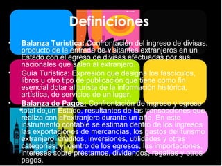 Definiciones  Balanza Turística:   Confrontación del ingreso de divisas, producto de la entrada de visitantes extranjeros en un Estado con el egreso de divisas efectuadas por sus nacionales que salen al extranjero. Guía Turística: Expresión que designa los fascículos, libros u otro tipo de publicación que tiene como fin esencial dotar al turista de la información histórica, artística, de servicios de un lugar. Balanza de Pagos:   Confrontación de ingreso y egreso total de un Estado, resultantes de las transacciones que realiza con el extranjero durante un año. En este instrumento contable se estiman dentro de los ingresos las exportaciones de mercancías, los gastos del turismo extranjero, créditos, inversiones, utilidades y otras categorías, y, dentro de los egresos, las importaciones, intereses sobre préstamos, dividendos, regalías y otros pagos. 