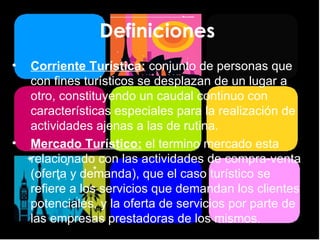 Definiciones  Corriente Turística :  conjunto de personas que con fines turísticos se desplazan de un lugar a otro, constituyendo un caudal continuo con características especiales para la realización de actividades ajenas a las de rutina. Mercado Turístico:   el termino mercado esta relacionado con las actividades de compra-venta (oferta y demanda), que el caso turístico se refiere a los servicios que demandan los clientes potenciales, y la oferta de servicios por parte de las empresas prestadoras de los mismos. 
