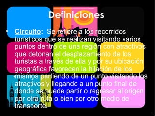 Definiciones  Circuito :  Se refiere a los recorridos turísticos que se realizan visitando varios puntos dentro de una región con atractivos que detonan el desplazamiento de los turistas a través de ella y por su ubicación geográfica favorecen la hilación de los mismos partiendo de un punto visitando los atractivos y llegando a un punto final de donde se puede partir o regresar al origen por otra ruta o bien por otro medio de transporte. 