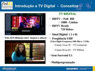 Introdução a TV Digital - Conceitos

                                                         TV DIGITAL
                                             ✔
                                                 HDTV – Full HD
                                                    
                                                      1080 - Linhas
                                             ✔
                                                 HDTV Ready
                                                  •
                                                      720 linhas
                                             ✔
                                                 Sinal Digital ( 1 e 0)
Tela 16:9 (Relação entre largura e altura)   ✔
                                                 Freqüência UHF
                                             (Ultra Hight Frequency) 300 Mhz a 3 GHz
                                                     Canais 14 ao 59 - TV Comercial
                                                     Canais 60 ao 69 - TV Pública

                                             ✔
                                                 Som Surrond 5.1

                                             ✔
                                                 Multiprogramação
 