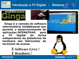 Introdução a TV Digital - Sistema




  Ginga é a camada de software
intermediário (middleware) que
permite o desenvolvimento de
aplicações INTERATIVAS    para
a    TV    Digital  de   forma
independente da plataforma de
hardware dos fabricantes de
terminais de acesso.

      É Software Livre !
      É Brasileiro !
 