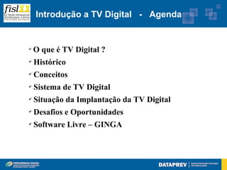 Introdução a TV Digital - Agenda


✔
    O que é TV Digital ?
✔
    Histórico
✔
    Conceitos
✔
    Sistema de TV Digital
✔
    Situação da Implantação da TV Digital
✔
    Desafios e Oportunidades
✔
    Software Livre – GINGA
 