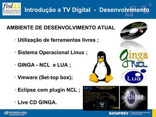 Introdução a TV Digital - Desenvolvimento

AMBIENTE DE DESENVOLVIMENTO ATUAL

  ✔
      Utilização de ferramentas livres ;

  ✔
      Sistema Operacional Linux ;

  ✔
      GINGA - NCL e LUA ;

  ✔
      Vmware (Set-top box);

  ✔
      Eclipse com plugin NCL ;

  ✔
      Live CD GINGA.
 