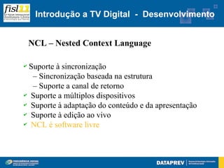 Introdução a TV Digital - Desenvolvimento


    NCL – Nested Context Language

✔Suporte à sincronização
  – Sincronização baseada na estrutura
  – Suporte a canal de retorno
✔ Suporte a múltiplos dispositivos

✔ Suporte à adaptação do conteúdo e da apresentação

✔ Suporte à edição ao vivo

✔ NCL é software livre
 
