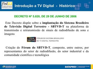 Introdução a TV Digital - Histórico

       DECRETO Nº 5.820, DE 29 DE JUNHO DE 2006

 Este Decreto dispõe sobre a implantação do Sistema Brasileiro
de Televisão Digital Terrestre - SBTVD-T na plataforma de
transmissão e retransmissão de sinais de radiodifusão de sons e
imagens



 Criação do Fórum do SBTVD-T, composto, entre outros, por
representantes do setor de radiodifusão, do setor industrial e da
comunidade científica e tecnológica
 