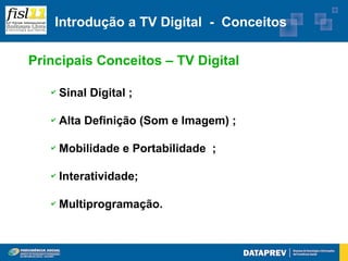 Introdução a TV Digital - Conceitos

Principais Conceitos – TV Digital

   ✔   Sinal Digital ;

   ✔   Alta Definição (Som e Imagem) ;

   ✔   Mobilidade e Portabilidade ;

   ✔   Interatividade;

   ✔   Multiprogramação.
 