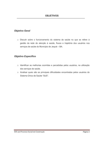 OBJETIVOS




Objetivo Geral


   o Discutir sobre o funcionamento do sistema de saúde no que se refere à
       gestão da rede de atenção à saúde, fluxos e trajetória dos usuários nos
       serviços de saúde do Município de Jequié – BA.



Objetivo Especifico


   o Identificar as melhorias ocorridas e percebidas pelos usuários, na utilização
       dos serviços de saúde.
   o Analisar quais são as principais dificuldades encontradas pelos usuários do
       Sistema Único de Saúde “SUS”.




SUS um Processo Social em Construção                                      Página 2
 