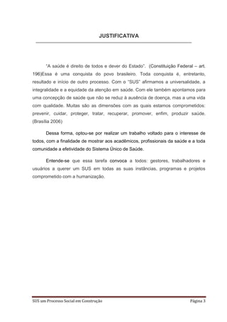 JUSTIFICATIVA




      “A saúde é direito de todos e dever do Estado”. (Constituição Federal – art.
196)Essa é uma conquista do povo brasileiro. Toda conquista é, entretanto,
resultado e início de outro processo. Com o “SUS” afirmamos a universalidade, a
integralidade e a equidade da atenção em saúde. Com ele também apontamos para
uma concepção de saúde que não se reduz à ausência de doença, mas a uma vida
com qualidade. Muitas são as dimensões com as quais estamos comprometidos:
prevenir, cuidar, proteger, tratar, recuperar, promover, enfim, produzir saúde.
(Brasília 2006)

      Dessa forma, optou-se por realizar um trabalho voltado para o interesse de
todos, com a finalidade de mostrar aos acadêmicos, profissionais da saúde e a toda
comunidade a efetividade do Sistema Único de Saúde.

      Entende-se que essa tarefa convoca a todos: gestores, trabalhadores e
usuários a querer um SUS em todas as suas instâncias, programas e projetos
comprometido com a humanização.




SUS um Processo Social em Construção                                      Página 3
 