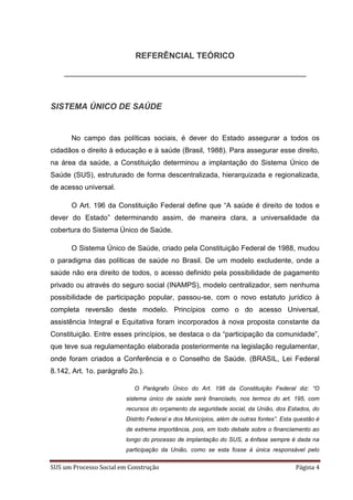 REFERÊNCIAL TEÓRICO




SISTEMA ÚNICO DE SAÚDE


      No campo das políticas sociais, é dever do Estado assegurar a todos os
cidadãos o direito à educação e à saúde (Brasil, 1988). Para assegurar esse direito,
na área da saúde, a Constituição determinou a implantação do Sistema Único de
Saúde (SUS), estruturado de forma descentralizada, hierarquizada e regionalizada,
de acesso universal.

      O Art. 196 da Constituição Federal define que “A saúde é direito de todos e
dever do Estado” determinando assim, de maneira clara, a universalidade da
cobertura do Sistema Único de Saúde.

      O Sistema Único de Saúde, criado pela Constituição Federal de 1988, mudou
o paradigma das políticas de saúde no Brasil. De um modelo excludente, onde a
saúde não era direito de todos, o acesso definido pela possibilidade de pagamento
privado ou através do seguro social (INAMPS), modelo centralizador, sem nenhuma
possibilidade de participação popular, passou-se, com o novo estatuto jurídico à
completa reversão deste modelo. Princípios como o do acesso Universal,
assistência Integral e Equitativa foram incorporados à nova proposta constante da
Constituição. Entre esses princípios, se destaca o da “participação da comunidade”,
que teve sua regulamentação elaborada posteriormente na legislação regulamentar,
onde foram criados a Conferência e o Conselho de Saúde. (BRASIL, Lei Federal
8.142, Art. 1o. parágrafo 2o.).

                            O Parágrafo Único do Art. 198 da Constituição Federal diz: “O
                         sistema único de saúde será financiado, nos termos do art. 195, com
                         recursos do orçamento da seguridade social, da União, dos Estados, do
                         Distrito Federal e dos Municípios, além de outras fontes”. Esta questão é
                         de extrema importância, pois, em todo debate sobre o financiamento ao
                         longo do processo de implantação do SUS, a ênfase sempre é dada na
                         participação da União, como se esta fosse à única responsável pelo

SUS um Processo Social em Construção                                                     Página 4
 