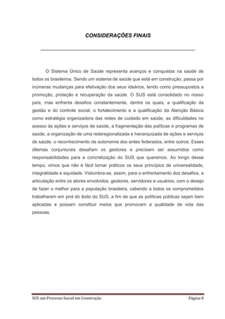 CONSIDERAÇÕES FINAIS




      O Sistema Único de Saúde representa avanços e conquistas na saúde de
todos os brasileiros. Sendo um sistema de saúde que está em construção, passa por
inúmeras mudanças para efetivação dos seus ideários, tendo como pressupostos a
promoção, proteção e recuperação da saúde. O SUS está consolidado no nosso
país, mas enfrenta desafios constantemente, dentre os quais, a qualificação da
gestão e do controle social, o fortalecimento e a qualificação da Atenção Básica
como estratégia organizadora das redes de cuidado em saúde, as dificuldades no
acesso às ações e serviços de saúde, a fragmentação das políticas e programas de
saúde, a organização de uma rederegionalizada e hierarquizada de ações e serviços
de saúde, o reconhecimento da autonomia dos entes federados, entre outros. Esses
dilemas conjunturais desafiam os gestores e precisam ser assumidos como
responsabilidades para a concretização do SUS que queremos. Ao longo desse
tempo, vimos que não é fácil tornar práticos os seus princípios de universalidade,
integralidade e equidade. Vislumbra-se, assim, para o enfrentamento dos desafios, a
articulação entre os atores envolvidos, gestores, servidores e usuários, com o desejo
de fazer o melhor para a população brasileira, cabendo a todos os comprometidos
trabalharem em prol do êxito do SUS, a fim de que as políticas públicas sejam bem
aplicadas e possam constituir meios que promovam a qualidade de vida das
pessoas.




SUS um Processo Social em Construção                                         Página 8
 