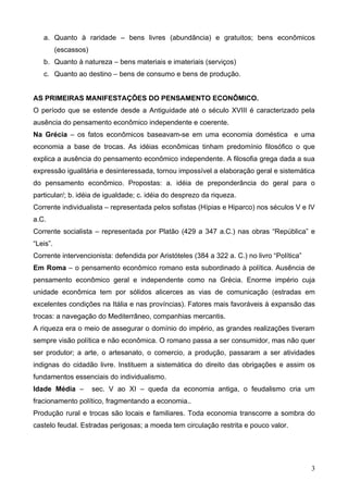 a. Quanto à raridade – bens livres (abundância) e gratuitos; bens econômicos
          (escassos)
   b. Quanto à natureza – bens materiais e imateriais (serviços)
   c. Quanto ao destino – bens de consumo e bens de produção.


AS PRIMEIRAS MANIFESTAÇÕES DO PENSAMENTO ECONÔMICO.
O período que se estende desde a Antiguidade até o século XVIII é caracterizado pela
ausência do pensamento econômico independente e coerente.
Na Grécia – os fatos econômicos baseavam-se em uma economia doméstica e uma
economia a base de trocas. As idéias econômicas tinham predomínio filosófico o que
explica a ausência do pensamento econômico independente. A filosofia grega dada a sua
expressão igualitária e desinteressada, tornou impossível a elaboração geral e sistemática
do pensamento econômico. Propostas: a. idéia de preponderância do geral para o
particular/; b. idéia de igualdade; c. idéia do desprezo da riqueza.
Corrente individualista – representada pelos sofistas (Hípias e Hiparco) nos séculos V e IV
a.C.
Corrente socialista – representada por Platão (429 a 347 a.C.) nas obras “República” e
“Leis”.
Corrente intervencionista: defendida por Aristóteles (384 a 322 a. C.) no livro “Política”
Em Roma – o pensamento econômico romano esta subordinado à política. Ausência de
pensamento econômico geral e independente como na Grécia. Enorme império cuja
unidade econômica tem por sólidos alicerces as vias de comunicação (estradas em
excelentes condições na Itália e nas províncias). Fatores mais favoráveis à expansão das
trocas: a navegação do Mediterrâneo, companhias mercantis.
A riqueza era o meio de assegurar o domínio do império, as grandes realizações tiveram
sempre visão política e não econômica. O romano passa a ser consumidor, mas não quer
ser produtor; a arte, o artesanato, o comercio, a produção, passaram a ser atividades
indignas do cidadão livre. Instituem a sistemática do direito das obrigações e assim os
fundamentos essenciais do individualismo.
Idade Média –          sec. V ao XI – queda da economia antiga, o feudalismo cria um
fracionamento político, fragmentando a economia..
Produção rural e trocas são locais e familiares. Toda economia transcorre a sombra do
castelo feudal. Estradas perigosas; a moeda tem circulação restrita e pouco valor.




                                                                                             3
 