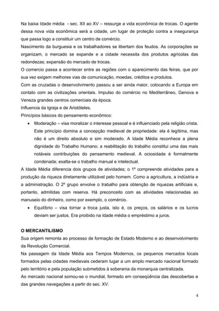 Na baixa Idade média - sec. XII ao XV – ressurge a vida econômica de trocas. O agente
dessa nova vida econômica será a cidade, um lugar de proteção contra a insegurança
que passa logo a constituir um centro de comércio.
Nascimento da burguesia e os trabalhadores se libertam dos feudos. As corporações se
organizam, o mercado se expande e a cidade necessita dos produtos agrícolas das
redondezas; expansão do mercado de trocas.
O comercio passa a acontecer entre as regiões com o aparecimento das feiras, que por
sua vez exigem melhores vias de comunicação, moedas, créditos e produtos.
Com as cruzadas o desenvolvimento passou a ser ainda maior, colocando a Europa em
contato com as civilizações orientais. Impulso do comércio no Mediterrâneo, Genova e
Veneza grandes centros comerciais da época.
Influencia da Igreja e de Aristóteles.
Princípios básicos do pensamento econômico:
   •   Moderação – visa moralizar o interesse pessoal e é influenciado pela religião crista.
       Este princípio domina a concepção medieval de propriedade: ela é legítima, mas
       não é um direito absoluto e sim moderado. A Idade Média reconhece a plena
       dignidade do Trabalho Humano; a reabilitação do trabalho constitui uma das mais
       notáveis contribuições do pensamento medieval. A ociosidade é formalmente
       condenada; exalta-se o trabalho manual e intelectual.
A Idade Média diferencia dois grupos de atividades; o 1º compreende atividades para a
produção da riqueza diretamente utilizável pelo homem. Como a agricultura, a indústria e
a administração. O 2º grupo envolve o trabalho para obtenção de riquezas artificiais e,
portanto, admitidas com reserva. Há preconceito com as atividades relacionadas ao
manuseio do dinheiro, como por exemplo, o comércio.
   •   Equilíbrio – visa tornar a troca justa, isto é, os preços, os salários e os lucros
       deviam ser justos. Era proibido na Idade média o empréstimo a juros.


O MERCANTILISMO
Sua origem remonta ao processo de formação de Estado Moderno e ao desenvolvimento
da Revolução Comercial.
Na passagem da Idade Média aos Tempos Modernos, os pequenos mercados locais
formados pelas cidades medievais cederam lugar a um amplo mercado nacional formado
pelo território e pela população submetidos à soberania da monarquia centralizada.
Ao mercado nacional somou-se o mundial, formado em conseqüência das descobertas e
das grandes navegações a partir do sec. XV.

                                                                                          4
 