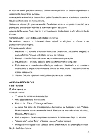 O fluxo de metais preciosos do Novo Mundo e de especiarias do Oriente impulsionou o
crescimento do comércio europeu.
A nova política econômica desenvolvida pelos Estados Modernos absolutistas durante a
Revolução Comercial é o mercantilismo.
Sistema de Intervenção governamental (o Estado teve apoio da burguesia comercial) para
promover a prosperidade nacional e aumentar o poder do Estado.
Aliança da Burguesia Real, visando o enriquecimento desta classe e o fortalecimento do
Estado.
Controle Estatal – sobre todas as atividades produtivas.
Nacionalismo baseado no intervencionismo estatal, no dirigismo econômico e no
protecionismo alfandegário.
Principais características:
   1. Metalismo – O ouro era o índice de riqueza de uma nação . A Espanha exagerou e
       acabou falindo.Portugal endividado perante os ingleses.
   2. Balança comercial favorável – mais exportações que importações.
   3. Industrialismo – produziu bastante para exportar sem ter que importar.
   4. Protecionismo – proteção das alfândegas nacionais, dificultando a importação e
       incentivando a exportação de matéria prima e de manufatura – desvalorização da
       moeda estrangeira.
   5. Sistema Colonial – grandes metrópoles exploram suas colônias.


A ESCOLA FISIOCRÁTICA
Fisio – natural
Crática – governo
Aspectos Gerais:
   •   1ª escola do pensamento econômico
   •   Uma escola liberal e individualista
   •   Período de 1.756 a 1.778 surge na França
   •   A escola fez parte do Enciclopedismo (Iluminismo ou Ilustração), com Voltaire,
       Diderot (revista sobre a economia liberal, liberdade de mercado e livre iniciativa),
       Rosseau, Montesquieu.
   •   Reduz a ação do Estado na parte da economia. Acredita-se na força do trabalho.
   •   “laissez faire” (deixar fazer) e “laissez – passer” (deixar passar).
   •   Principais concepções estão voltadas para a ordem natural e a ordem providencial.
Noção de Ordem Natural:
                                                                                         5
 