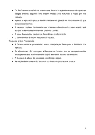 •   Os fenômenos econômicos processa-se livre e independentemente de qualquer
       coação exterior, segundo uma ordem imposta pela natureza e regida por leis
       naturais.
   •   Apenas a agricultura produz a riqueza econômica gerada em maior volume do que
       a riqueza consumida.
   •   A natureza colabora diretamente com o homem e lhe dá um lucro em produto real
       ao qual os fisiocratas denominam “produto Líquido”.
   •   O lugar do agricultor na doutrina fisiocrática é predominante.
   •   O comércio não é útil por não produzir riqueza.
Noção de ordem Providencial
   •   A Ordem natural é providencial, isto é, desejada por Deus para a felicidade dos
       homens.
   •   As leis naturais não restringem a liberdade do homem, pois as vantagens destas
       leis supremas são manifestamente objeto da melhor escolha de liberdade.
   •   A liberdade é a base do progresso econômico e social.
   •   As noções fisiocratas estão apoiadas do direito de propriedade privada.




                                                                                    6
 