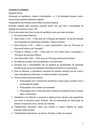 A ESCOLA CLÁSSICA
Aspectos Gerais
Introdução ao capitalismo. Liberal e individualista – a 1ª do liberalismo levada a sério.
Economistas predominantemente ingleses.
Independência da América Latina reflete na escola Clássica.
Pressões inglesas pela burguesia industrial fazem com que haja a necessidade da
abolição dos escravos no sec. XIX.
O lucro acumulado deve ficar na mão do capitalismo para que estes reinvistam.
   a. Os Economistas Clássicos
   •   Adam Smith (1.723 – 1.790) autor de “A Riqueza das Nações”. As leis de mercado
       não necessitam da intervenção do Estado. (“mãos invisíveis”)
   •   David Ricardo (1.772 – 1.823) é o maior representante, autor de “Princípios de
       Economia Política e de Tributação”;
   •   Thomas R. Malthus (1.766 – 1.834) autor de “Um ensaio sobre a população” e
       “Princípios de economia Política”
   •   John Stuart Mill (1.806 – 1.873) autor de “Princípios de Economia Política”
   b. Os clássicos sucedem aos mercantilistas e aos fisiocratas.
   c. Achavam que o mercantilismo não se ajustava às necessidades de expansão
       econômica por causa das restrições à liberdade econômica e ao escravismo.
   d. Para os clássicos, a importância crescente da industria colocava fora de moda a
       visão naturalista dos fisiocratas ( a indústria também cria riqueza).
   e. Temas centrais da escola clássica:
          •   Preocupação com o crescimento econômico a longo prazo; acontece com a
              acumulação do capital.
          •   Preocupação com o destino do excedente.
          •   Preocupação com o modo pelo qual a divisão do excedente entre as classes
              afeta o crescimento.
   f. Obediência à Lei Natural: a economia é regida por leis naturais, auto reguladoras
       que levam à harmonia social. Portanto, não há necessidade de intervenção do
       Estado na economia, isto é, nas leis de mercado.
   g. Trabalhadores produtivos: todos que criavam a riqueza material da nação.
       Exemplo: Setor primário.
   h. Trabalhadores improdutivos: os demais. Exemplo: o Setor de serviços.




                                                                                       7
 