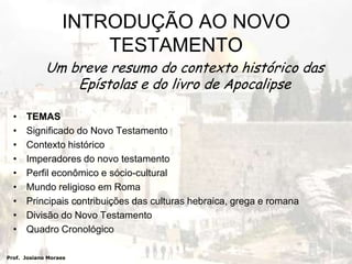 Um breve resumo do contexto histórico das Epístolas e do livro de ApocalipseTEMASSignificado do Novo TestamentoContexto históricoImperadores do novo testamentoPerfil econômico e sócio-culturalMundo religioso em RomaPrincipais contribuições das culturas hebraica, grega e romanaDivisão do Novo TestamentoQuadro Cronológico  Prof.  Josiano MoraesINTRODUÇÃO AO NOVO TESTAMENTO