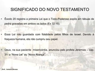 SIGNIFICADO DO NOVO TESTAMENTOÊxodo 20 registra a primeira Lei que o Todo-Poderoso expôs em tábuas de pedra gravadas em ambos os lados (Ex 32.15).Essa Lei não guardada com fidelidade pelos filhos de Israel. Devido à fraqueza humana, ela não cumpriu seu papel.Deus, na sua paciente  misericórdia, anunciou pelo profeta Jeremias – cap. 31- a “Nova Lei” ou “Nova Aliança”. Prof.  Josiano Moraes
