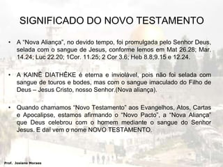 SIGNIFICADO DO NOVO TESTAMENTOA “Nova Aliança”, no devido tempo, foi promulgada pelo Senhor Deus, selada com o sangue de Jesus, conforme lemos em Mat 26.28; Mar. 14.24; Luc 22.20; 1Cor. 11.25; 2 Cor 3.6; Heb 8.8;9.15 e 12.24.A KAINÊ DIATHÊKE é eterna e inviolável, pois não foi selada com sangue de touros e bodes, mas com o sangue imaculado do Filho de Deus – Jesus Cristo, nosso Senhor.(Nova aliança).Quando chamamos “Novo Testamento” aos Evangelhos, Atos, Cartas e Apocalipse, estamos afirmando o “Novo Pacto”, a “Nova Aliança” que Deus celebrou com o homem mediante o sangue do Senhor Jesus. E daí vem o nome NOVO TESTAMENTO. Prof.  Josiano Moraes