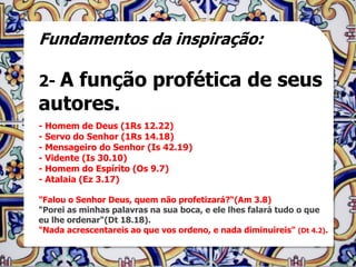 Fundamentos da inspiração:

2- Afunção profética de seus
autores.
- Homem de Deus (1Rs 12.22)
- Servo do Senhor (1Rs 14.18)
- Mensageiro do Senhor (Is 42.19)
- Vidente (Is 30.10)
- Homem do Espírito (Os 9.7)
- Atalaia (Ez 3.17)

"Falou o Senhor Deus, quem não profetizará?“(Am 3.8)
"Porei as minhas palavras na sua boca, e ele lhes falará tudo o que
eu lhe ordenar"(Dt 18.18).
"Nada acrescentareis ao que vos ordeno, e nada diminuireis" (Dt 4.2).
 