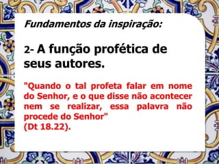 Fundamentos da inspiração:

2- Afunção profética de
seus autores.
"Quando o tal profeta falar em nome
do Senhor, e o que disse não acontecer
nem se realizar, essa palavra não
procede do Senhor"
(Dt 18.22).
 