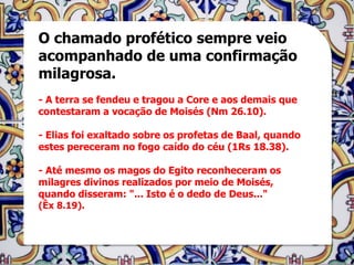 O chamado profético sempre veio
acompanhado de uma confirmação
milagrosa.
- A terra se fendeu e tragou a Core e aos demais que
contestaram a vocação de Moisés (Nm 26.10).

- Elias foi exaltado sobre os profetas de Baal, quando
estes pereceram no fogo caído do céu (1Rs 18.38).

- Até mesmo os magos do Egito reconheceram os
milagres divinos realizados por meio de Moisés,
quando disseram: "... Isto é o dedo de Deus..."
(Êx 8.19).
 