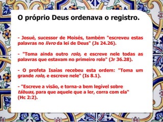 O próprio Deus ordenava o registro.

- Josué, sucessor de Moisés, também "escreveu estas
palavras no livro da lei de Deus" (Js 24.26).

- "Toma ainda outro rolo, e escreve nele todas as
palavras que estavam no primeiro rolo" (Jr 36.28).

- O profeta Isaías recebeu esta ordem: "Toma um
grande rolo, e escreve nele" (Is 8.1).

- "Escreve a visão, e torna-a bem legível sobre
tábuas, para que aquele que a ler, corra com ela“
(Hc 2:2).
 