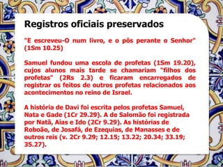 Registros oficiais preservados
"E escreveu-O num livro, e o pôs perante o Senhor"
(1Sm 10.25)

Samuel fundou uma escola de profetas (1Sm 19.20),
cujos alunos mais tarde se chamariam "filhos dos
profetas" (2Rs 2.3) e ficaram encarregados de
registrar os feitos de outros profetas relacionados aos
acontecimentos no reino de Israel.

A história de Davi foi escrita pelos profetas Samuel,
Nata e Gade (1Cr 29.29). A de Salomão foi registrada
por Natã, Aías e Ido (2Cr 9.29). As histórias de
Roboão, de Josafá, de Ezequias, de Manasses e de
outros reis (v. 2Cr 9.29; 12.15; 13.22; 20.34; 33.19;
35.27).
 