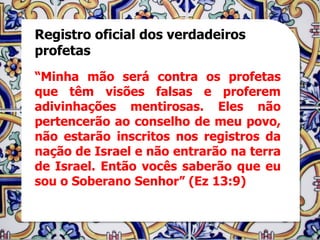 Registro oficial dos verdadeiros
profetas
“Minha mão será contra os profetas
que têm visões falsas e proferem
adivinhações mentirosas. Eles não
pertencerão ao conselho de meu povo,
não estarão inscritos nos registros da
nação de Israel e não entrarão na terra
de Israel. Então vocês saberão que eu
sou o Soberano Senhor” (Ez 13:9)
 